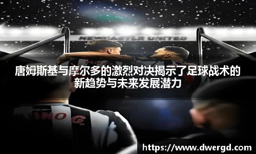 唐姆斯基与摩尔多的激烈对决揭示了足球战术的新趋势与未来发展潜力