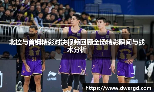 北控与首钢精彩对决视频回顾全场精彩瞬间与战术分析