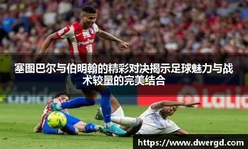 塞图巴尔与伯明翰的精彩对决揭示足球魅力与战术较量的完美结合